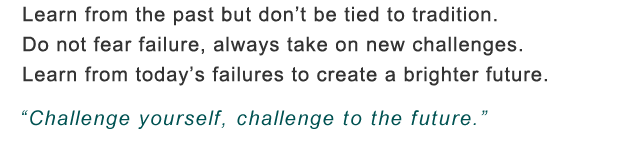 Learn from the past but don't be tied to tradition. Do not fear failure, face every challenge. Today's mistakes are lessons for the future. Challenge yourself, challenge to the future.